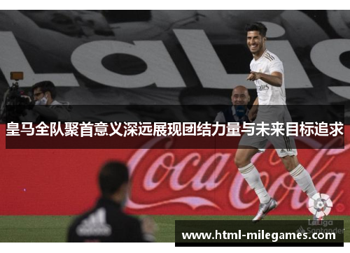 皇马全队聚首意义深远展现团结力量与未来目标追求