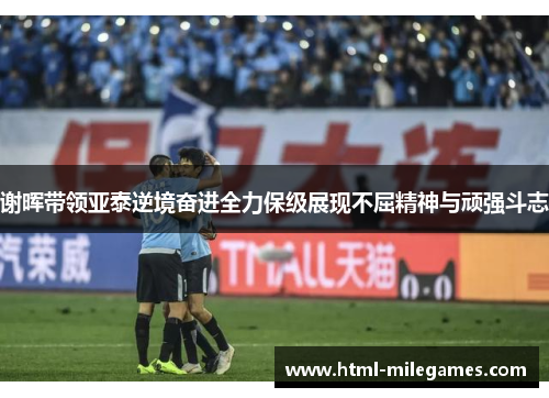 谢晖带领亚泰逆境奋进全力保级展现不屈精神与顽强斗志 谢晖带领亚泰逆境奋进全力保级展现不屈精神与顽强斗志