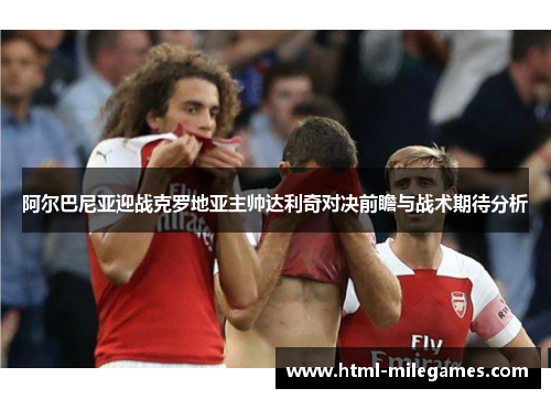 阿尔巴尼亚迎战克罗地亚主帅达利奇对决前瞻与战术期待分析